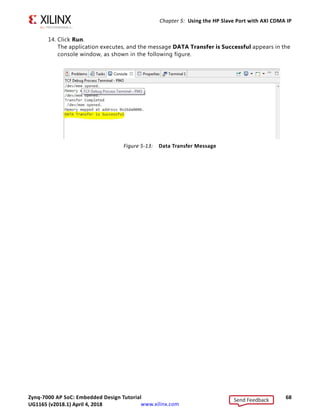 Zynq-7000 AP SoC: Embedded Design Tutorial 68
UG1165 (v2017.3) November 23, 2017 www.xilinx.com
Chapter 5: Using the HP Slave Port with AXI CDMA IP
14. Click Run.
The application executes, and the message DATA Transfer is Successful appears in the
console window, as shown in the following figure.
X-Ref Target - Figure 5-13
Figure 5-13: Data Transfer Message
Send Feedback
UG1165 (v2018.1) April 4, 2018
 