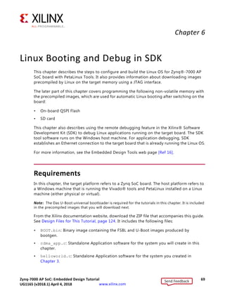 Zynq-7000 AP SoC: Embedded Design Tutorial 69
UG1165 (v2017.3) November 23, 2017 www.xilinx.com
Chapter 6
Linux Booting and Debug in SDK
This chapter describes the steps to configure and build the Linux OS for Zynq®-7000 AP
SoC board with PetaLinux Tools. It also provides information about downloading images
precompiled by Linux on the target memory using a JTAG interface.
The later part of this chapter covers programming the following non-volatile memory with
the precompiled images, which are used for automatic Linux booting after switching on the
board:
• On-board QSPI Flash
• SD card
This chapter also describes using the remote debugging feature in the Xilinx® Software
Development Kit (SDK) to debug Linux applications running on the target board. The SDK
tool software runs on the Windows host machine. For application debugging, SDK
establishes an Ethernet connection to the target board that is already running the Linux OS.
For more information, see the Embedded Design Tools web page [Ref 16].
Requirements
In this chapter, the target platform refers to a Zynq SoC board. The host platform refers to
a Windows machine that is running the Vivado® tools and PetaLinux installed on a Linux
machine (either physical or virtual).
Note: The Das U-Boot universal bootloader is required for the tutorials in this chapter. It is included
in the precompiled images that you will download next.
From the Xilinx documentation website, download the ZIP file that accompanies this guide.
See Design Files for This Tutorial, page 124. It includes the following files:
• BOOT.bin: Binary image containing the FSBL and U-Boot images produced by
bootgen.
• cdma_app.c: Standalone Application software for the system you will create in this
chapter.
• helloworld.c: Standalone Application software for the system you created in
Chapter 3.
Send Feedback
UG1165 (v2018.1) April 4, 2018
 