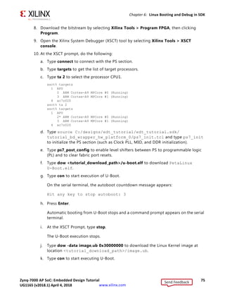 Zynq-7000 AP SoC: Embedded Design Tutorial 74
UG1165 (v2017.3) November 23, 2017 www.xilinx.com
Chapter 6: Linux Booting and Debug in SDK
3. Connect a USB cable to connector J17 on the target board with the Windows Host
machine. This is used for USB to serial transfer.
4. Change Ethernet Jumper J30 and J43 as shown in the following figure.
5. Power on the target board.
6. Launch SDK and open same workspace you used in Chapter 2 and Chapter 3.
7. If the serial terminal is not open, connect the serial communication utility with the baud
rate set to 115200.
Note: This is the baud rate that the UART is programmed to on Zynq devices.
X-Ref Target - Figure 6-3
Figure 6-3: SW4 on a ZC706 Set to use Digilent USB JTAG
X-Ref Target - Figure 6-4
Figure 6-4: Change Jumpers J30 and J43
Send Feedback
UG1165 (v2018.1) April 4, 2018
 