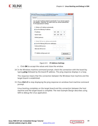 Zynq-7000 AP SoC: Embedded Design Tutorial 76
UG1165 (v2017.3) November 23, 2017 www.xilinx.com
Chapter 6: Linux Booting and Debug in SDK
11. At the command prompt of the serial terminal, type bootm 0x30000000.
The Linux OS boots.
12. If required, provide the Zynq login as root and the password as root on the serial
terminal to complete booting the processor.
After booting completes, # prompt appears on the serial terminal.
13. At the root@plnx_arm:~# prompt, make sure that the board Ethernet connection is
configured:
a. Check the IP address of the board by typing the following command at the Zynq
prompt: ifconfig eth0.
This command displays all the details of the currently active interface. In the
message that displays, the inet addr value denotes the IP address that is assigned
to the Zynq SoC board.
b. If inet addr and netmask values do not exist, you can assign them using the
following commands:
root@plnx_arm:~# ifconfig eth0 inet 192.168.1.10
root@plnx_arm:~# ifconfig eth0 netmask 255.255.255.0
IMPORTANT: If the target and host are connected back-to-back, you must set up the IP address. If the
target and host are connected over a LAN , DHCP will get the IP address for the target; use the
ifconfig etho to display the IP address.
Next, confirm that the IP address settings on the Windows machine match the board
settings. Adjust the local area connection properties by opening your network
connections.
i Right click the local area connection that is linked to the XC702 board and select
Properties.
ii With the Local Area Connection properties window open, select Internet
Protocol Version 4 (TCP/IPv4) from the item list and select Properties.
iii Select Use the following IP address and set the values as follows (also shown
in the following figure):
IP address: 192.168.1.11 (target and host must be in the same subnet if
connected back- to-back)
Subnet mask : 255.255.255.0
Send Feedback
UG1165 (v2018.1) April 4, 2018
 