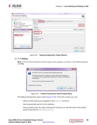 Zynq-7000 AP SoC: Embedded Design Tutorial 79
UG1165 (v2017.3) November 23, 2017 www.xilinx.com
Chapter 6: Linux Booting and Debug in SDK
7. In the Target Setup tab, Connection field, click New.
8. In the Target Connection Details dialog box (shown in the following figure):
a. Specify the Target Name of your choice.
b. In the Host field, use the target IP address.
c. In the Port field, specify 1534.
9. Set the Application configuration details, as described below (and shown in the
following figure).
a. Select the Application tab.
b. Use the Browse button to locate the Project Name. The Project Selection window
appears.
c. Select the HelloLinux project and click OK.
d. Set the Remote File path, for example /tmp/hellolinux.elf and click Apply.
X-Ref Target - Figure 6-7
Figure 6-7: Debug Configuration Target Connection Settings
Send Feedback
UG1165 (v2018.1) April 4, 2018
 