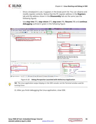 Zynq-7000 AP SoC: Embedded Design Tutorial 80
UG1165 (v2017.3) November 23, 2017 www.xilinx.com
Chapter 6: Linux Booting and Debug in SDK
10. Click Debug.
Note: If the Confirm Perspective Switch popup menu appears, as shown in the following figure,
click Yes.
The Debug Perspective opens (see Figure 6-10). From this screen you can:
- Observe that execution stopped at the main() function.
- See disassembly points to the address.
- Setup break points by right clicking the function on the left side of the editor
pane (showing the helloworld.c).
X-Ref Target - Figure 6-8
Figure 6-8: Debug Configuration Target Options
X-Ref Target - Figure 6-9
Figure 6-9: Confirm Perspective Switch Popup Menu
Send Feedback
UG1165 (v2018.1) April 4, 2018
 