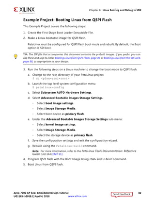 Zynq-7000 AP SoC: Embedded Design Tutorial 81
UG1165 (v2017.3) November 23, 2017 www.xilinx.com
Chapter 6: Linux Booting and Debug in SDK
- Once a breakpoint is set, it appears in the break point list. You can observe and
modify register contents. Notice that the PC register address in the Registers
tab and the address shown in the Disassembly tab are the same (see the
following figure).
- Use step-into (F5), step-return (F7), step-over (F6), Resume (F8) and continue
debugging outlined in green in the following figure.
TIP: The Linux application output displays in the SDK console, not the Terminal window used for
running Linux.
11. After you finish debugging the Linux application, close SDK.
X-Ref Target - Figure 6-10
Figure 6-10: Debug Perspective Launched with HelloLinux Application
Send Feedback
UG1165 (v2018.1) April 4, 2018
 