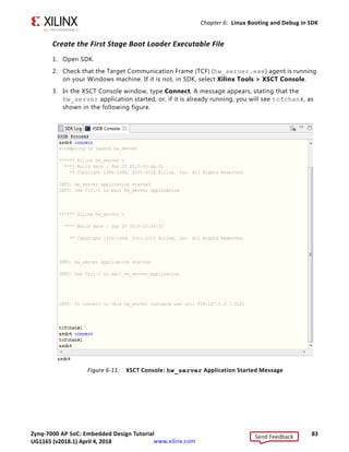 Zynq-7000 AP SoC: Embedded Design Tutorial 82
UG1165 (v2017.3) November 23, 2017 www.xilinx.com
Chapter 6: Linux Booting and Debug in SDK
Example Project: Booting Linux from QSPI Flash
This Example Project covers the following steps:
1. Create the First Stage Boot Loader Executable File.
2. Make a Linux-bootable image for QSPI flash.
PetaLinux must be configured for QSPI flash boot mode and rebuilt. By default, the Boot
option is SD boot.
TIP: The ZIP file that accompanies this document contains the prebuilt images. If you prefer, you can
use these and skip to either Booting Linux from QSPI Flash, page 89 or Booting Linux from the SD Card,
page 90, as appropriate to your design.
3. Run the following steps on a Linux machine to change the boot mode to QSPI flash.
a. Change to the root directory of your PetaLinux project:
$ cd plnx-proj-root
b. Launch the top level system configuration menu:
$ petalinux-config
c. Select Subsystem AUTO Hardware Settings.
d. Select Advanced Bootable Images Storage Settings.
- Select boot image settings.
- Select Image Storage Media.
- Select boot device as primary flash.
e. Under the Advanced Bootable Images Storage Settings sub-menu:
- Select kernel image settings.
- Select Image Storage Media.
- Select the storage device as primary flash.
f. Save the configuration settings and exit the configuration wizard.
g. Rebuild using the Petalinux-build command.
Note: For more information, refer to the PetaLinux Tools Documentation: Reference
Guide (UG1144) [Ref 11].
4. Program QSPI flash with the Boot Image Using JTAG and U-Boot Command.
5. Boot Linux from QSPI flash.
Send Feedback
UG1165 (v2018.1) April 4, 2018
 