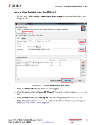 Zynq-7000 AP SoC: Embedded Design Tutorial 84
UG1165 (v2017.3) November 23, 2017 www.xilinx.com
Chapter 6: Linux Booting and Debug in SDK
4. In SDK, select File  New  Application Project. The New Project wizard opens.
5. Use the information the following table to make your selections in the wizard screens.
6. Click Finish.
The New Project wizard closes. SDK creates the fsbl application project and the
fsbl_bsp board support package (BSP) project under the project explorer. SDK also
automatically compiles the project and generates the fsbl.elf file.
Table 6-2: New Project Wizard Selections for Booting Linux Project
Wizard Screen System Property Setting or Command to Use
Application Project Project Name fsbl
Use Default Location Select this option
Hardware Platform system_hw_platform
Processor PS7_cortexa9_0
OS Platform Standalone
Language C
Board Support Package Select Create New and provide the name
fsbl_bsp.
Templates Available Templates Zynq FSBL
Send Feedback
UG1165 (v2018.1) April 4, 2018
 