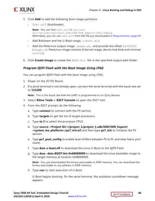 Zynq-7000 AP SoC: Embedded Design Tutorial 85
UG1165 (v2017.3) November 23, 2017 www.xilinx.com
Chapter 6: Linux Booting and Debug in SDK
Make a Linux Bootable Image for QSPI Flash
1. In SDK, select Xilinx Tools  Create Zynq Boot Image to open the Create Zynq Boot
Image wizard.
2. From the Architecture drop-down list, select Zynq.
3. Click Browse next to the Output BIF file path field, and navigate to your output.bif
file.
4. Click Browse next to the Output path field, and navigate to your BOOT.bin file.
Note: The QSPI Boot file, BOOT.bin, is available in the ZIP file that accompanies this guide.
See Design Files for This Tutorial, page 124.
X-Ref Target - Figure 6-12
Figure 6-12: Creating a Zynq Device Boot Image
Send Feedback
UG1165 (v2018.1) April 4, 2018
 