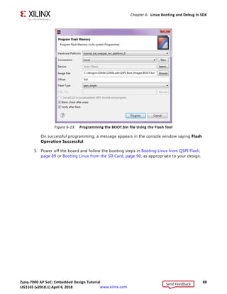 Zynq-7000 AP SoC: Embedded Design Tutorial 87
UG1165 (v2017.3) November 23, 2017 www.xilinx.com
Chapter 6: Linux Booting and Debug in SDK
Hit any key to stop autoboot: 3
5. Press Enter.
Automatic booting from U-Boot stops and the U-Boot command prompt appears on the
serial terminal.
6. Do the following steps to program U-Boot with the bootable image:
a. At the prompt, type sf probe 0 0 0 to select the QSPI Flash.
b. Type sf erase 0 0x01000000 to erase the Flash data.
This command completely erases 16 MB of on-board QSPI Flash memory.
c. Type sf write 0x08000000 0 0xffffff to write the boot image on the QSPI Flash.
Note that you already copied the bootable image at DDR location 0x08000000. This
command copied the data, of the size equivalent to the bootable image size, from DDR
to QSPI location 0x0.
For this example, because you have 16 MB of Flash memory, you copied 16 MB of data.
You can change the argument to adjust the bootable image size.
7. Power off the board and follow the booting steps described in the following section.
Program QSPI Flash with the SDK Flash Programming Tool
Following the steps below, you can program QSPI Flash with the SDK flash programming
tool:
1. Power on the ZC702 Board.
2. If a serial terminal is not open, connect the serial terminal with the baud rate set to
115200.
Note: This is the baud rate to which the UART is programmed on Zynq devices.
3. Select Xilinx Tools  Program Flash.
4. Select the BOOT.bin file to flash and select Program (see the following figure).
Send Feedback
UG1165 (v2018.1) April 4, 2018
 