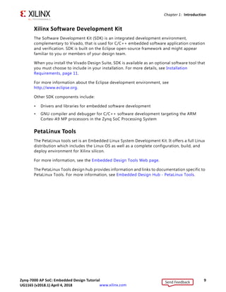 Zynq-7000 AP SoC: Embedded Design Tutorial 9
UG1165 (v2017.3) November 23, 2017 www.xilinx.com
Chapter 1: Introduction
Xilinx Software Development Kit
The Software Development Kit (SDK) is an integrated development environment,
complementary to Vivado, that is used for C/C++ embedded software application creation
and verification. SDK is built on the Eclipse open-source framework and might appear
familiar to you or members of your design team.
When you install the Vivado Design Suite, SDK is available as an optional software tool that
you must choose to include in your installation. For more details, see Installation
Requirements, page 11.
For more information about the Eclipse development environment, see
http://www.eclipse.org.
Other SDK components include:
• Drivers and libraries for embedded software development
• GNU compiler and debugger for C/C++ software development targeting the ARM
Cortex-A9 MP processors in the Zynq SoC Processing System
PetaLinux Tools
The PetaLinux tools set is an Embedded Linux System Development Kit. It offers a full Linux
distribution which includes the Linux OS as well as a complete configuration, build, and
deploy environment for Xilinx silicon.
For more information, see the Embedded Design Tools Web page.
The PetaLinux Tools design hub provides information and links to documentation specific to
PetaLinux Tools. For more information, see Embedded Design Hub - PetaLinux Tools.
Send Feedback
UG1165 (v2018.1) April 4, 2018
 