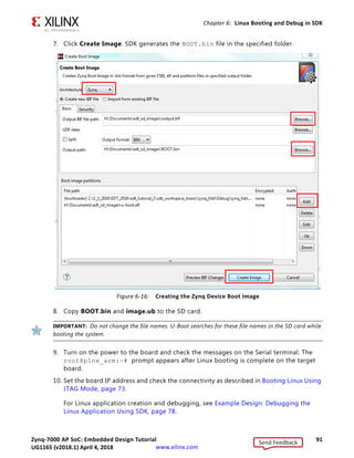 Zynq-7000 AP SoC: Embedded Design Tutorial 90
UG1165 (v2017.3) November 23, 2017 www.xilinx.com
Chapter 6: Linux Booting and Debug in SDK
Booting Linux from the SD Card
1. Change the SW16 switch setting as shown in the following figure.
2. Make the board settings as described in Booting Linux Using JTAG Mode, page 73.
3. Create a first stage bootloader (FSBL) for your design as described in Create the First
Stage Boot Loader Executable File, page 83.
Note: If you do not need to change the default FSBL image, you can use the fsbl.elf file that
you downloaded as part of the ZIP file for this guide. See Design Files for This Tutorial, page 124.
4. In SDK, select Xilinx Tools  Create Boot Image to open the Create Zynq Boot Image
wizard.
5. Add fsbl.elf, bit file (if any), and u-boot.elf.
6. Provide the output folder path in the Output folder field.
X-Ref Target - Figure 6-15
Figure 6-15: Jumper Settings for Booting Linux from SD Card
Send Feedback
UG1165 (v2018.1) April 4, 2018
 