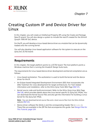 Zynq-7000 AP SoC: Embedded Design Tutorial 91
UG1165 (v2017.3) November 23, 2017 www.xilinx.com
Chapter 6: Linux Booting and Debug in SDK
7. Click Create Image. SDK generates the BOOT.bin file in the specified folder.
8. Copy BOOT.bin and image.ub to the SD card.
IMPORTANT: Do not change the file names. U-Boot searches for these file names in the SD card while
booting the system.
9. Turn on the power to the board and check the messages on the Serial terminal. The
root@plnx_arm:~# prompt appears after Linux booting is complete on the target
board.
10. Set the board IP address and check the connectivity as described in Booting Linux Using
JTAG Mode, page 73.
For Linux application creation and debugging, see Example Design: Debugging the
Linux Application Using SDK, page 78.
X-Ref Target - Figure 6-16
Figure 6-16: Creating the Zynq Device Boot Image
Send Feedback
UG1165 (v2018.1) April 4, 2018
 
