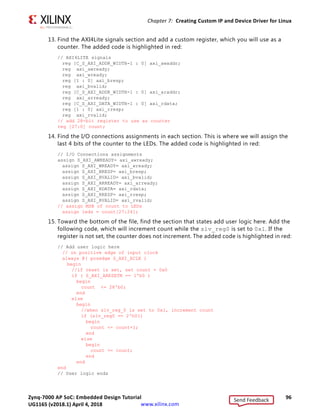 Zynq-7000 AP SoC: Embedded Design Tutorial 95
UG1165 (v2017.3) November 23, 2017 www.xilinx.com
Chapter 7: Creating Custom IP and Device Driver for Linux
8. Under Sources  Hierarchy Design Sources, right-click blink_v1_0 and select Open
File. We will need to add Verilog code that creates output ports to map to the external
LEDs on the ZC702 board. With blink_v1_0.v open, navigate to the line //Users to add
ports here and add the following code below this line:
//Users to add ports here
output wire [3:0] leds,
//User ports ends
9. Find the instance instantiation to the AXI bus interface and add the following code to
map the port connections:
.S_AXI_RREADY(s00_axi_rready),
.leds(leds)
);
10. Save and close blink_v1_0.v.
11. Under Sources  Hierarchy Design Sources blink_v1_0, right-click
blink_v1_0_S00_AXI_inst - blink_v1_0_S00_AXI and select Open File.
Next, you will to add Verilog code that creates output ports to map to the external LEDs
on the ZC702 board and also create the logic code to blink the LEDs when Register 0 is
written to.
12. With blink_v1_0_S00_AXI.v open, navigate to the line //Users to add ports here
and add the following code below this line.
//Users to add ports here
output wire [3:0] leds,
//User ports ends
X-Ref Target - Figure 7-2
Figure 7-2: Package IP Tab
Send Feedback
UG1165 (v2018.1) April 4, 2018
 