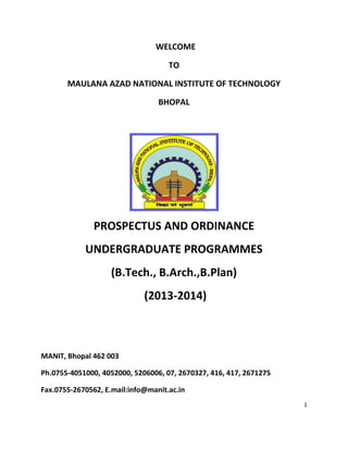 1
WELCOME
TO
MAULANA AZAD NATIONAL INSTITUTE OF TECHNOLOGY
BHOPAL
PROSPECTUS AND ORDINANCE
UNDERGRADUATE PROGRAMMES
(B.Tech., B.Arch.,B.Plan)
(2013-2014)
MANIT, Bhopal 462 003
Ph.0755-4051000, 4052000, 5206006, 07, 2670327, 416, 417, 2671275
Fax.0755-2670562, E.mail:info@manit.ac.in
 