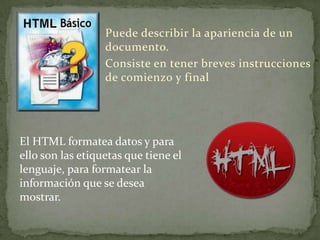 Puede describir la apariencia de un
                  documento.
                  Consiste en tener breves instrucciones
                  de comienzo y final




El HTML formatea datos y para
ello son las etiquetas que tiene el
lenguaje, para formatear la
información que se desea
mostrar.
 