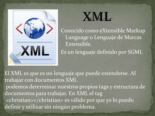 Conocido como eXtensible Markup
                        Language o Lenguaje de Marcas
                        Extensible.
                      Es un lenguaje definido por SGML


El XML es que es un lenguaje que puede extenderse. Al
trabajar con documentos XML
 podemos determinar nuestros propios tags y estructura de
documentos para trabajar. En XML el tag
 <christian></christian> es válido por que yo lo puedo
definir y utilizar sin ningún problema.
 