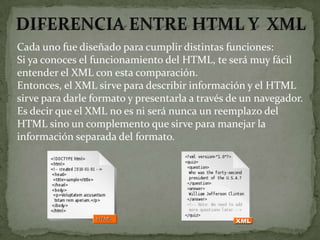 Cada uno fue diseñado para cumplir distintas funciones:
Si ya conoces el funcionamiento del HTML, te será muy fácil
entender el XML con esta comparación.
Entonces, el XML sirve para describir información y el HTML
sirve para darle formato y presentarla a través de un navegador.
Es decir que el XML no es ni será nunca un reemplazo del
HTML sino un complemento que sirve para manejar la
información separada del formato.
 