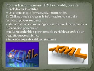 Procesar la información en HTML es inviable, por estar
mezclada con los estilos
 y las etiquetas que formatean la información.
En XML se puede procesar la información con mucha
facilidad, porque todo está
 ordenado de una manera lógica, así mismo el formateo de la
información para que se
 pueda entender bien por el usuario es viable a través de un
pequeño procesamiento,
a través de hojas de estilos o similares.
 