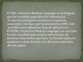 El XML (eXtensive Markup Language) es un lenguaje
que fue concebido para describir información.
 Su función principal es ayudarnos a organizar
contenidos y eso hace que los documentos XML sean
 portables hacia diferentes tipos de aplicaciones.
El HTML (HyperText Markup Language) por otro lado
ha sido concebido para mostrar información, de
terminar cómo actúa y que hace. Su función radica en
ayudarnos a darle formato a los diversos contenidos
 de una página.
 