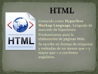 Conocido como HyperText
Markup Language, Lenguaje de
marcado de hipertexto.
Predominante para la
elaboración de páginas Web.
Se escribe en formas de etiquetas
y rodeadas de un menor que < y
mayor que > o corchetes
angulares.
 