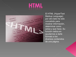 El HTML (HyperText Markup Language) por otro lado ha sido concebido para mostrar información, determinar como actúa y que hace. Su función radica en ayudarnos a darle formato a los diversos contenidos de una página. 