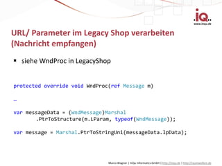 www.inqu.de


URL/ Parameter im Legacy Shop verarbeiten
(Nachricht empfangen)
 siehe WndProc in LegacyShop


protected override void WndProc(ref Message m)

…

var messageData = (WndMessage)Marshal
       .PtrToStructure(m.LParam, typeof(WndMessage));

var message = Marshal.PtrToStringUni(messageData.lpData);




                               Marco Wagner | InQu Informatics GmbH | http://inqu.de | http://raumwolken.de
 