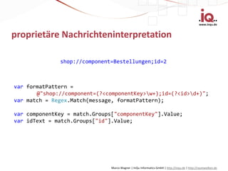 www.inqu.de


proprietäre Nachrichteninterpretation

              shop://component=Bestellungen;id=2



var formatPattern =
       @"shop://component=(?<componentKey>w+);id=(?<id>d+)";
var match = Regex.Match(message, formatPattern);

var componentKey = match.Groups["componentKey"].Value;
var idText = match.Groups["id"].Value;




                               Marco Wagner | InQu Informatics GmbH | http://inqu.de | http://raumwolken.de
 