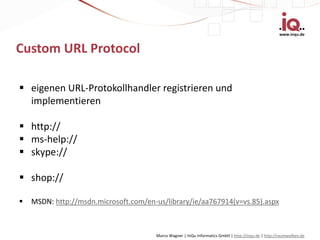 www.inqu.de


Custom URL Protocol

 eigenen URL-Protokollhandler registrieren und
  implementieren

 http://
 ms-help://
 skype://

 shop://

   MSDN: http://msdn.microsoft.com/en-us/library/ie/aa767914(v=vs.85).aspx



                                       Marco Wagner | InQu Informatics GmbH | http://inqu.de | http://raumwolken.de
 