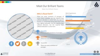 w w w . D o m a i n . c o m Page 156
www.MainSlide.com
© All Rights Reserved.
Confidential
Meet Our Brilliant Teams
Meet Our Brilliant Teams
There are many variations of passages of
Lorem Ipsum available, but the majority have
suffered alteration in some form, by injected
humour, or randomized words which don't look
even slightly believable. but the majority have
suffered alteration. but the majority have
suffered alteration in some form
Who is Raual Dark? Work Experiences
Photoshop 80%
Web Design 90%
Coding 70%
Developer 60%
2008
Award01
There are many variations of passages
2010
Award02
There are many variations of passages
2014
Award03
There are many variations of
passages
 