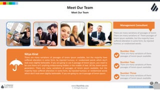 w w w . D o m a i n . c o m Page 18
www.MainSlide.com
© All Rights Reserved.
Confidential
Meet Our Team
Meet Our Team
Management Consultant
There are many variations of passages of lorem ipsum available, but the majority have
suffered alteration in some form, by injected humour, or randomized words which don't
look even slightly believable. If you are going to use A passage of lorem ipsum, you need to
be sure there isn't anything embarrassing hidden in the middle of text. All the lorem ipsum
generators. There are many variations of passages of lorem ipsum available, but the
majority have suffered alteration in some form, by injected humour, or randomized words
which don't look even slightly believable. If you are going to use A passage of lorem ipsum.
Number One
There are many variations of there
passages of lorem ipsum available.
Number Two
There are many variations of there
passages of lorem ipsum available.
Number Three
There are many variations of there
passages of lorem ipsum available.
There are many variations of passages of lorem
There are many variations of There passages of
lorem ipsum available, but the majority have
suffered alteration in some form, by injected
humour, or randomized words.
Nitya Kirat
 