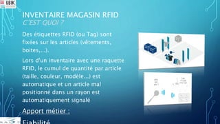 INVENTAIRE MAGASIN RFID
C’EST QUOI ?
Des étiquettes RFID (ou Tag) sont
fixées sur les articles (vêtements,
boites,...).
Lors d'un inventaire avec une raquette
RFID, le cumul de quantité par article
(taille, couleur, modèle...) est
automatique et un article mal
positionné dans un rayon est
automatiquement signalé
Apport métier :
 