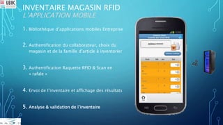 INVENTAIRE MAGASIN RFID
L’APPLICATION MOBILE
1. Bibliothèque d’applications mobiles Entreprise
2. Authentification du collaborateur, choix du
magasin et de la famille d’article à inventorier
3. Authentification Raquette RFID & Scan en
« rafale »
4. Envoi de l’inventaire et affichage des résultats
5. Analyse & validation de l’inventaire
 