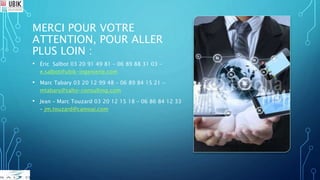 MERCI POUR VOTRE
ATTENTION, POUR ALLER
PLUS LOIN :
• Éric Salbot 03 20 91 49 81 – 06 89 88 31 03 –
e.salbot@ubik-ingenierie.com
• Marc Tabary 03 20 12 99 48 – 06 89 84 15 21 –
mtabary@salto-consulting.com
• Jean – Marc Touzard 03 20 12 15 18 – 06 86 84 12 33
– jm.touzard@camoai.com
 