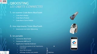 QBOOSTING
LES OBJETS CONNECTES
1. Un scanner Code Barre BlueTooth
• Code Barre Badge
• Code Barre Produit
• Code Barre Carte Fidélité
2. Une imprimante Ticket BlueTooth
• Impression du ticket QBoosting
3. Un portable
• Connexion BlueTooth
• Connexion WIFI au SI
• Application Hydride Android :
• Contrôle du scanner et de l’imprimante 
Code Natif
• Saisie Mot de passe
• Affichage résultat Scan produit WebView
 