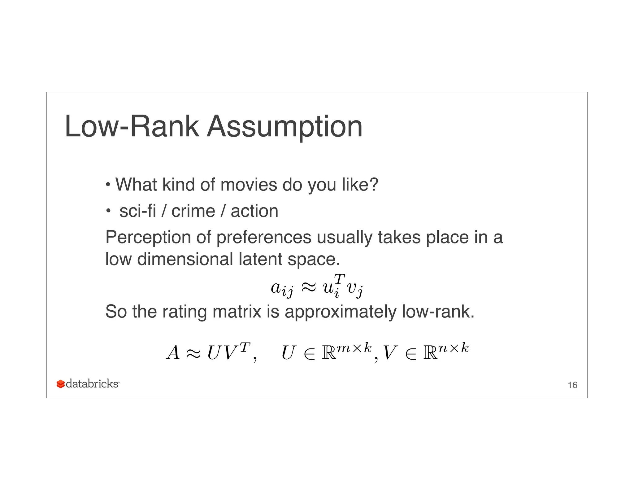 Low-Rank Assumption
• What kind of movies do you like?
• sci-fi / crime / action
Perception of preferences usually takes place in a
low dimensional latent space.
So the rating matrix is approximately low-rank.
16
A ⇡ UV T
, U 2 Rm⇥k
, V 2 Rn⇥k
aij ⇡ uT
i vj
 