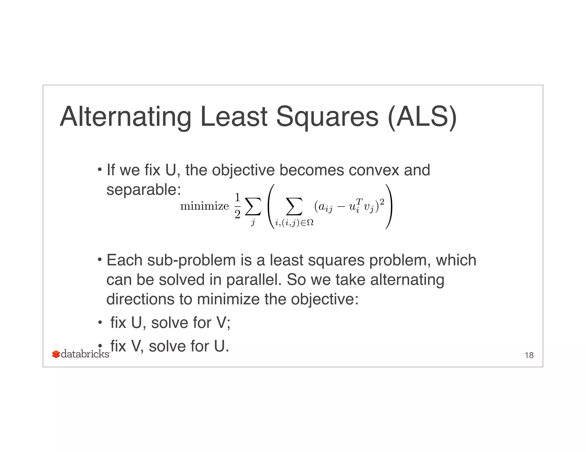 Alternating Least Squares (ALS)
• If we fix U, the objective becomes convex and
separable:
• Each sub-problem is a least squares problem, which
can be solved in parallel. So we take alternating
directions to minimize the objective:
• fix U, solve for V;
• fix V, solve for U. 18
minimize
1
2
X
j
0
@
X
i,(i,j)2⌦
(aij uT
i vj)2
1
A
 