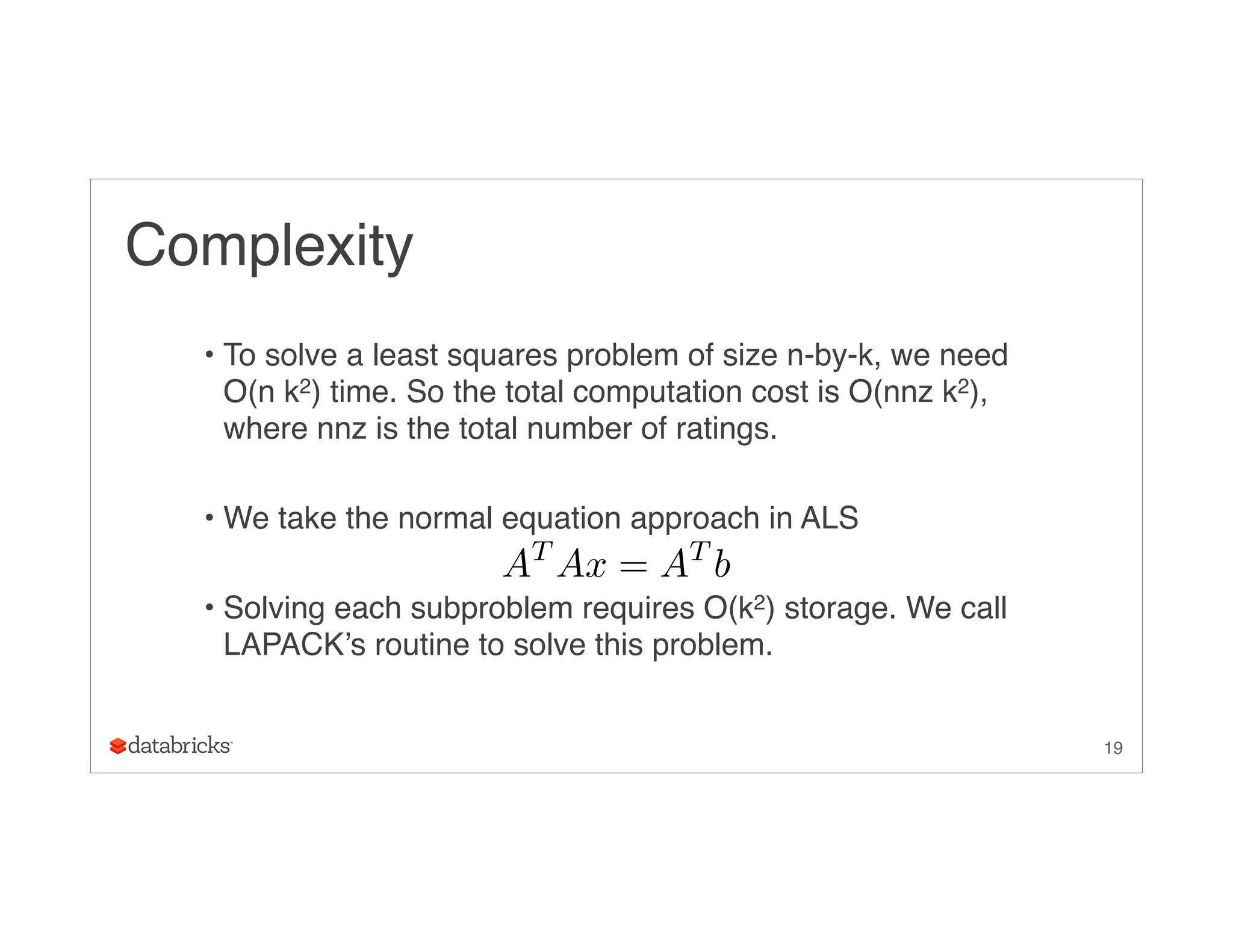 Complexity
• To solve a least squares problem of size n-by-k, we need
O(n k2) time. So the total computation cost is O(nnz k2),
where nnz is the total number of ratings.
• We take the normal equation approach in ALS
• Solving each subproblem requires O(k2) storage. We call
LAPACK’s routine to solve this problem.
19
AT
Ax = AT
b
 