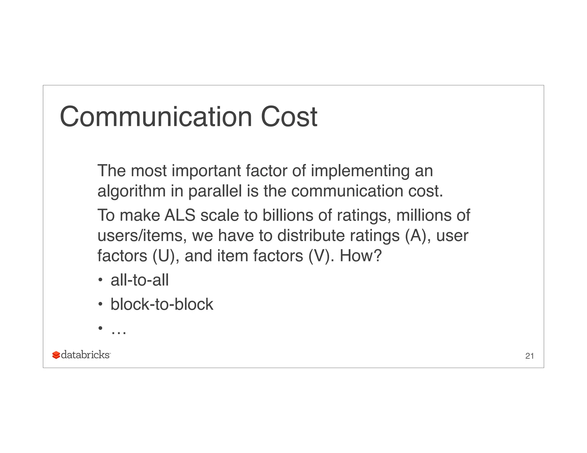 Communication Cost
The most important factor of implementing an
algorithm in parallel is the communication cost.
To make ALS scale to billions of ratings, millions of
users/items, we have to distribute ratings (A), user
factors (U), and item factors (V). How?
• all-to-all
• block-to-block
• …
21
 