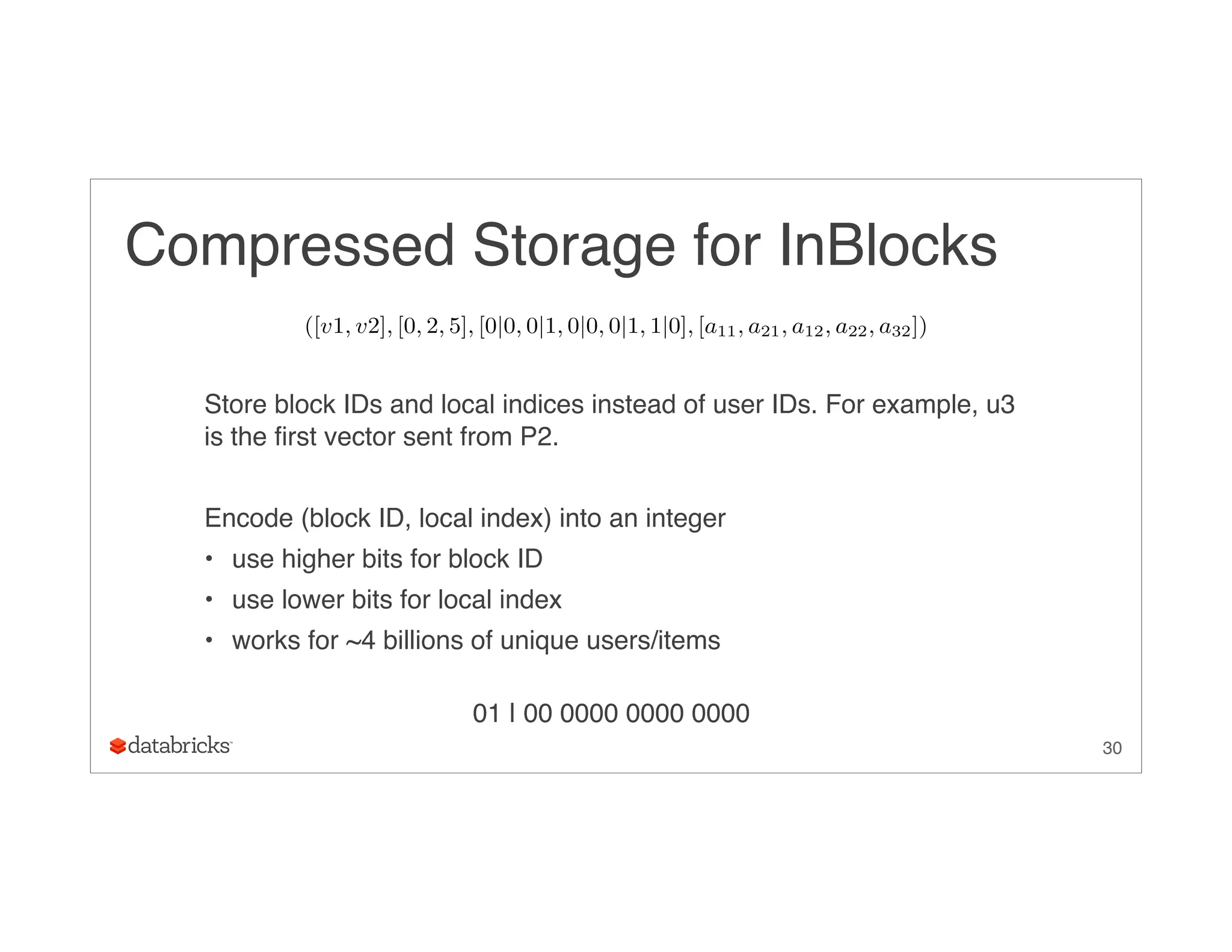 Compressed Storage for InBlocks
Store block IDs and local indices instead of user IDs. For example, u3
is the first vector sent from P2.
Encode (block ID, local index) into an integer
• use higher bits for block ID
• use lower bits for local index
• works for ~4 billions of unique users/items 
01 | 00 0000 0000 0000
30
([v1, v2], [0, 2, 5], [0|0, 0|1, 0|0, 0|1, 1|0], [a11, a21, a12, a22, a32])
 