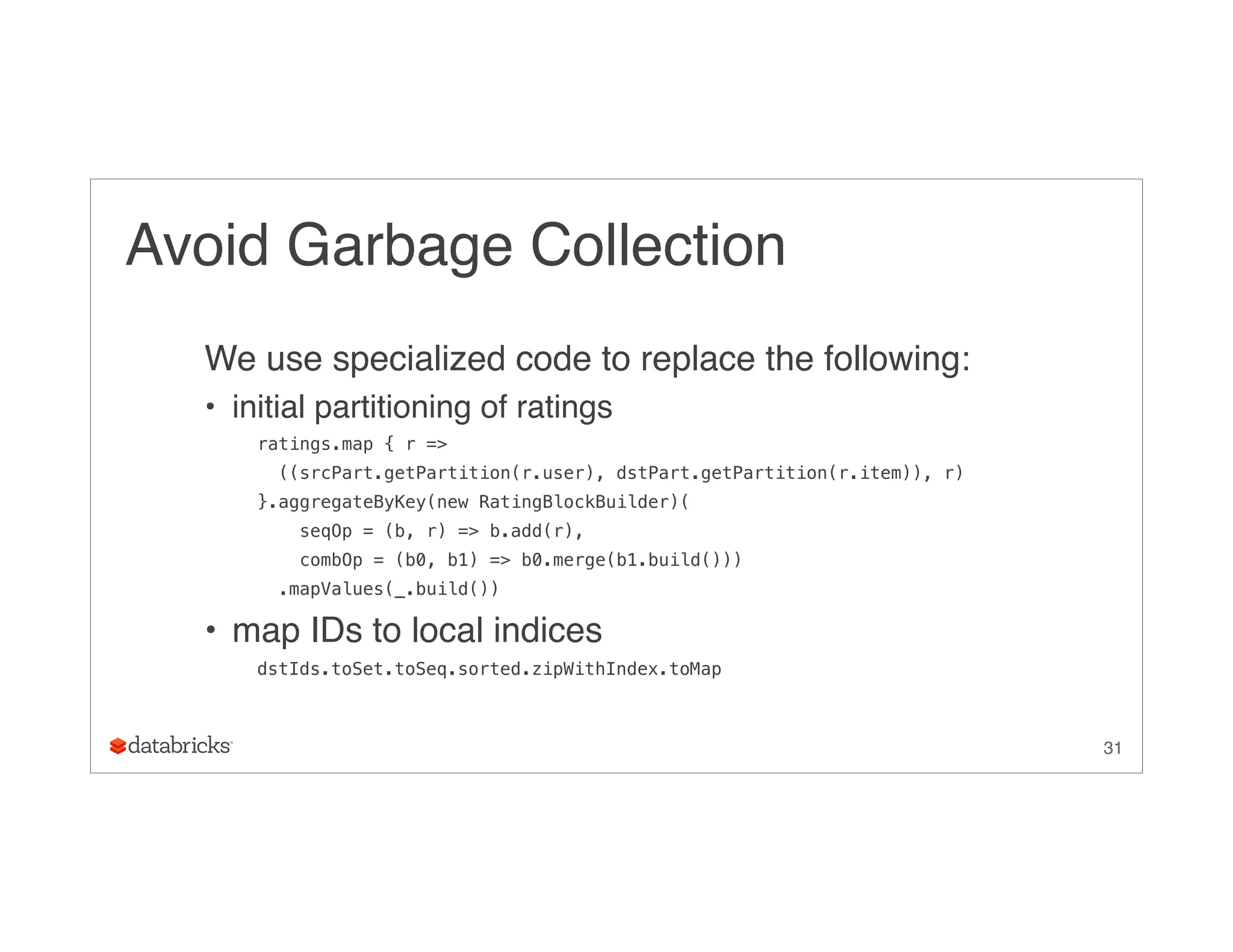 Avoid Garbage Collection
We use specialized code to replace the following:
• initial partitioning of ratings
ratings.map { r =>
((srcPart.getPartition(r.user), dstPart.getPartition(r.item)), r)
}.aggregateByKey(new RatingBlockBuilder)(
seqOp = (b, r) => b.add(r),
combOp = (b0, b1) => b0.merge(b1.build()))
.mapValues(_.build())
• map IDs to local indices
dstIds.toSet.toSeq.sorted.zipWithIndex.toMap
31
 