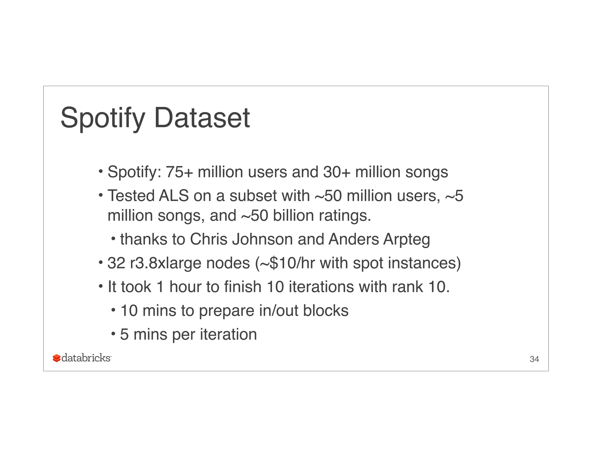 Spotify Dataset
• Spotify: 75+ million users and 30+ million songs
• Tested ALS on a subset with ~50 million users, ~5
million songs, and ~50 billion ratings.
• thanks to Chris Johnson and Anders Arpteg
• 32 r3.8xlarge nodes (~$10/hr with spot instances)
• It took 1 hour to finish 10 iterations with rank 10.
• 10 mins to prepare in/out blocks
• 5 mins per iteration
34
 