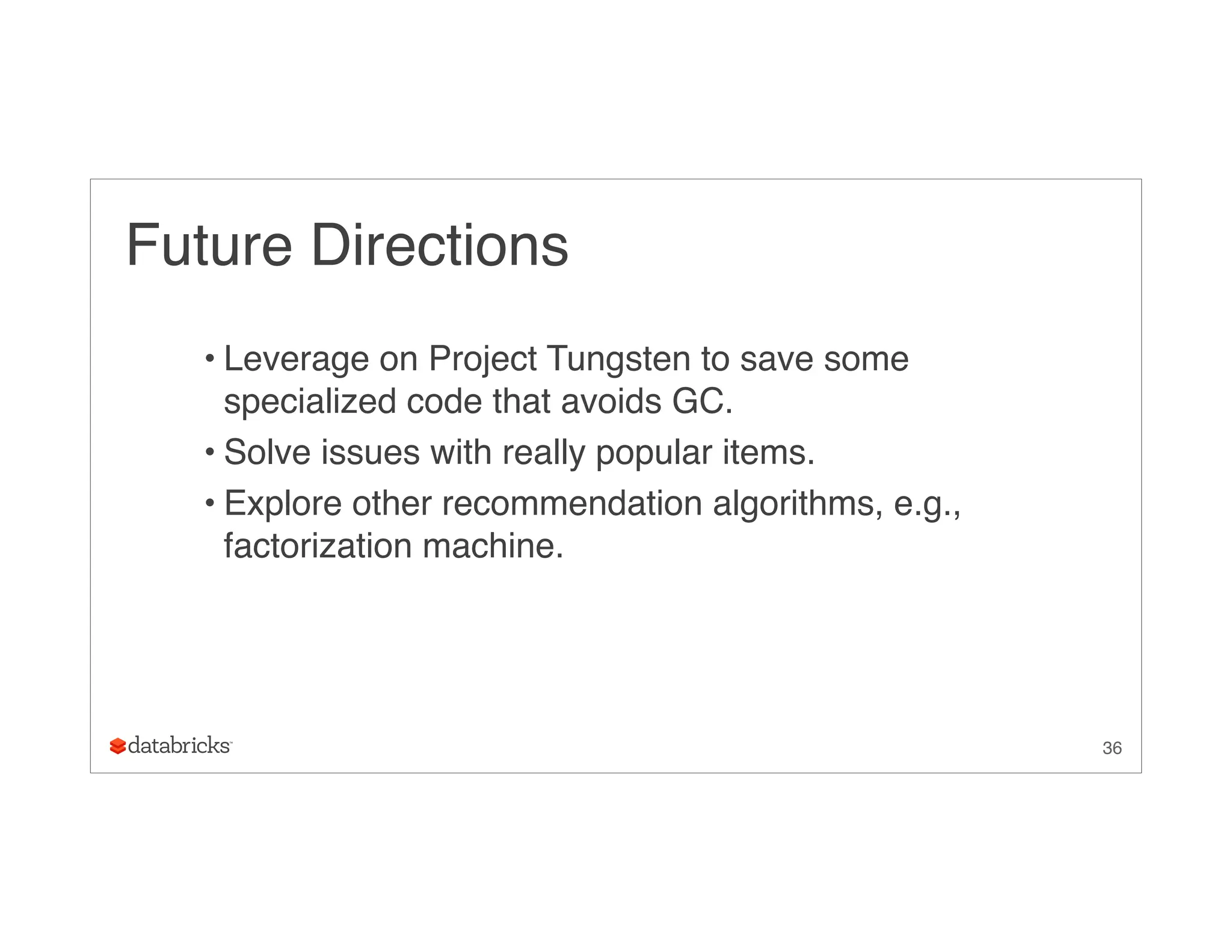 Future Directions
• Leverage on Project Tungsten to save some
specialized code that avoids GC.
• Solve issues with really popular items.
• Explore other recommendation algorithms, e.g.,
factorization machine.
36
 