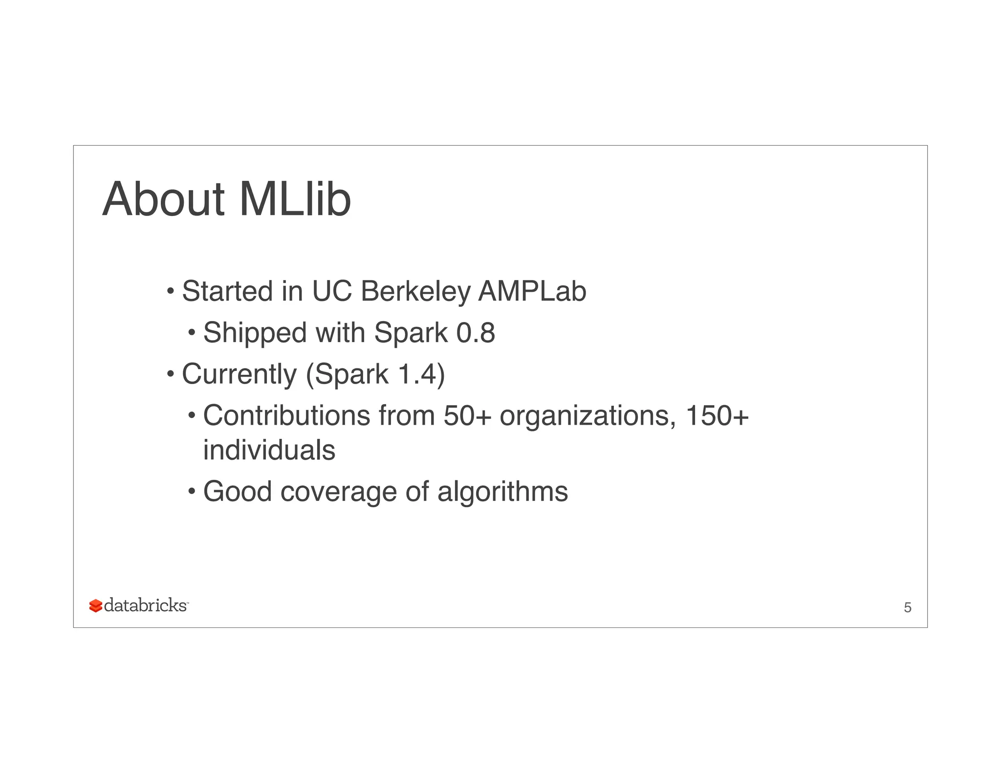 About MLlib
• Started in UC Berkeley AMPLab
• Shipped with Spark 0.8
• Currently (Spark 1.4)
• Contributions from 50+ organizations, 150+
individuals
• Good coverage of algorithms
5
 
