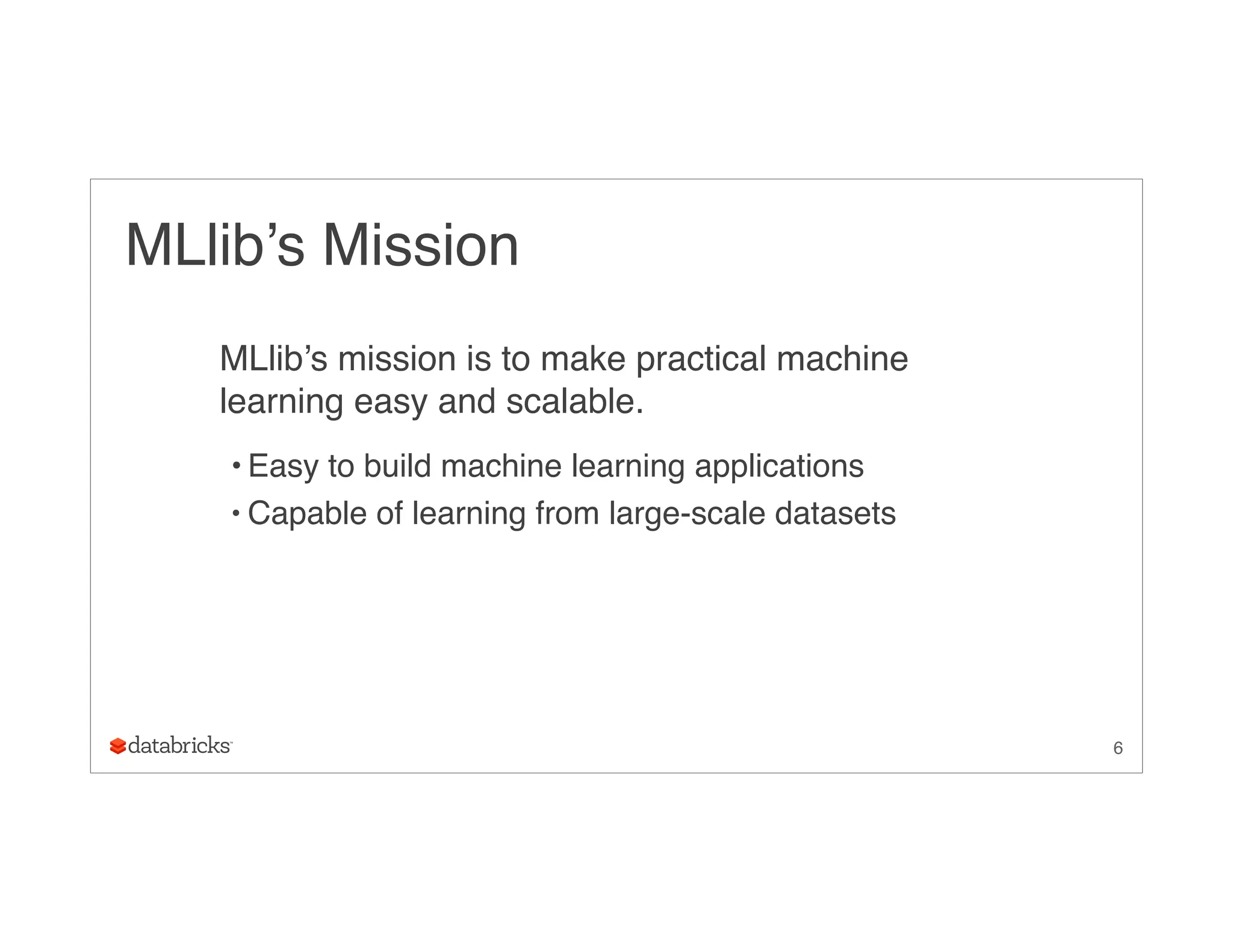 MLlib’s Mission
MLlib’s mission is to make practical machine
learning easy and scalable.
• Easy to build machine learning applications
• Capable of learning from large-scale datasets
6
 