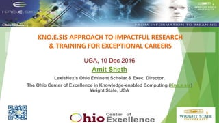 KNO.E.SIS APPROACH TO IMPACTFUL RESEARCH
& TRAINING FOR EXCEPTIONAL CAREERS
Put Knoesis Banner
UGA, 10 Dec 2016
Amit Sheth
LexisNexis Ohio Eminent Scholar & Exec. Director,
The Ohio Center of Excellence in Knowledge-enabled Computing (Kno.e.sis)
Wright State, USA
 