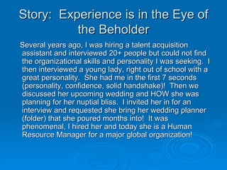 Story:  Experience is in the Eye of the Beholder <ul><li>Several years ago, I was hiring a talent acquisition assistant an...