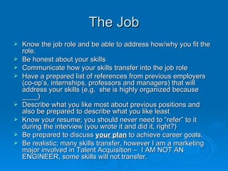 The Job <ul><li>Know the job role and be able to address how/why you fit the role.  </li></ul><ul><li>Be honest about your...