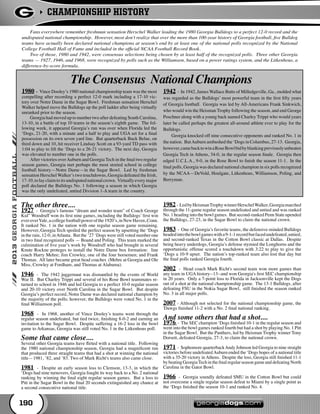 CHAMPIONSHIP HISTORY
190
	 Fans everywhere remember freshman sensation Herschel Walker leading the 1980 Georgia Bulldogs to a perfect 12-0 record and the
undisputed national championship. However, most don’t realize that over the more than 100-year history of Georgia football, five Bulldog
teams have actually been declared national champions at season’s end by at least one of the national polls recognized by the National
College Football Hall of Fame and included in the official NCAA Football Record Book.
	 Two of those, 1980 and 1942, were consensus selections being chosen by at least half of the recognized polls. Three other Georgia
teams — 1927, 1946, and 1968, were recognized by polls such as the Williamson, based on a power ratings system, and the Litkenhous, a
difference-by-score formula.
The other three....
1927 - Georgia’s famous “dream and wonder team” of Coach George
Kid” Woodruff won its first nine games, including the Bulldogs’ first win
everoverYale,acollegefootballpowerofthe1920’s,inNewHaven,Conn.
It ranked No. 1 in the nation with one regular season game remaining.
However, Georgia Tech spoiled the perfect season by upsetting the ‘Dogs
in the rain, 12-0, inAtlanta. But the ’27 ‘Dogs were still voted number one
in two final recognized polls — Boand and Poling. This team marked the
culmination of five year’s work by Woodruff who had brought in several
Knute Rockne proteges to install the Notre Dame box formation: line
coach Harry Mehre; Jim Crowley, one of the four horsemen; and Frank
Thomas. All later became great head coaches (Mehre at Georgia and Ole
Miss, Crowley at Fordham, and Thomas at Alabama).
1946 - The 1942 juggernaut was dismantled by the events of World
War II. But Charley Trippi and several of his Rose Bowl teammates re-
turned to school in 1946 and led Georgia to a perfect 10-0 regular season
and 20-10 victory over North Carolina in the Sugar Bowl. But despite
Georgia’s perfect record, Notre Dame was declared national champion by
the majority of the polls; however, the Bulldogs were voted No. 1 in the
final Williamson poll.
1968 - In 1968, another of Vince Dooley’s teams went through the
regular season undefeated, but tied twice, finishing 8-0-2 and earning an
invitation to the Sugar Bowl. Despite suffering a 16-2 loss in the bowl
game to Arkansas, Georgia was still voted No. 1 in the Litkenhous poll.	
Some that came close....
Several other Georgia teams have flirted with a national title. Following
the 1980 national championship season, Georgia had a magnificent run
that produced three straight teams that had a shot at winning the national
title—1981, ’82, and ’83. Two of Mark Richt's teams also came close.
1981 - Despite an early season loss to Clemson, 13-3, in which the
‘Dogs had nine turnovers, Georgia fought its way back to a No. 2 national
ranking by winning the final eight regular season games. But a loss to
Pitt in the Sugar Bowl in the final 20 seconds extinguished any chance at
a second consecutive national title.
1982 - LedbyHeismanTrophywinnerHerschelWalker,Georgiamarched
through the 11-game regular season undefeated and untied and was ranked
No. 1 heading into the bowl games. But second-ranked Penn State upended
the Bulldogs, 27-23, in the Sugar Bowl to claim the national crown.
1983 - One of Georgia’s favorite teams, the defensive-minded Bulldogs
headedintothebowlgameswitha9-1-1recordbutfacedundefeated,untied,
and second-ranked Texas in the Cotton Bowl classic at Dallas. Despite
being heavy underdogs, Georgia’s defense stymied the Longhorns and the
opportunistic offense scored a touchdown with 3:22 to play to give the
‘Dogs a 10-9 upset. The nation’s top-ranked team also lost that day but
the final polls ranked Georgia fourth.
2002 - Head coach Mark Richt's second team won more games than
any team in UGA history--13--and won Georgia's first SEC championship
in 20 years. Only a 7-point loss to Florida in Jacksonville kept the Dogs
out of a shot at the national championship game. The 13-1 Bulldogs, after
defeating FSU in the Nokia Sugar Bowl, still finished the season ranked
No. 3 in all major polls.
2007 - Although not selected for the national championship game, the
'Dawgs finished 11-2 with a No. 2 final national ranking.
And some others that had a shot....
1976 - The SEC champion ‘Dogs finished 10-1 in the regular season and
went into the bowl games ranked fourth but had a shot by playing No. 1 Pitt
in the Sugar Bowl. But the Panthers, led by Heisman Trophy winner Tony
Dorsett, defeated Georgia, 27-3, to claim the national crown.
1971 - Sophomore quarterbackAndy Johnson led Georgia to nine straight
victories before undefeatedAuburn ended the ‘Dogs hopes of a national title
with a 35-20 victory in Athens. Despite the loss, Georgia still finished 11-1
by beating GeorgiaTech in the final regular season game and defeating North
Carolina in the Gator Bowl.
1966 - Georgia soundly defeated SMU in the Cotton Bowl but could
not overcome a single regular season defeat to Miami by a single point as
the ‘Dogs finished the season 10-1 and ranked No. 4.
1980 - Vince Dooley’s 1980 national championship team was the most
compelling after recording a perfect 12-0 mark including a 17-10 vic-
tory over Notre Dame in the Sugar Bowl. Freshman sensation Herschel
Walker helped move the Bulldogs up the poll ladder after being virtually
unranked prior to the season.
	 Georgia had moved up to number two after defeating South Carolina,
13-10, in a battle of top 10 teams in the season’s eighth game. The fol-
lowing week, it appeared Georgia’s run was over when Florida led the
‘Dogs, 21-20, with a minute and a half to play and UGA set for a final
possession on its own seven yard line. But quarterback Buck Belue, on
third down and 10, hit receiver Lindsay Scott on a 93-yard TD pass with
1:04 to play to lift the ‘Dogs to a 26-21 victory. The next day, Georgia
was elevated to number one in the polls.
	 After victories overAuburn and Georgia Tech in the final two regular
season games, Georgia met perhaps the most storied school in college
football history—Notre Dame—in the Sugar Bowl. Led by freshman
sensation Herschel Walker’s two touchdowns, Georgia defeated the Irish,
17-10,tolayclaimtoitsundisputednationalcrown. Virtuallyeverymajor
poll declared the Bulldogs No. 1 following a season in which Georgia
was the only undefeated, untied Division 1-A team in the country.
1942 - In 1942, James Wallace Butts of Milledgeville, Ga., molded what
was regarded as the Bulldogs’ most powerful team in the first fifty years
of Georgia football. Georgia was led by All-Americans Frank Sinkwich,
who would win the Heisman Trophy following the season, and end George
Poschner along with a young back named Charley Trippi who would years
later be called perhaps the greatest all-around athlete ever to play for the
Bulldogs.
	 Georgia knocked off nine consecutive opponents and ranked No. 1 in
the nation. ButAuburn ambushed the ‘Dogs in Columbus, 27-13. Georgia,
however,camebacktowinaRoseBowlbidbyblankingpreviouslyunbeaten
Georgia Tech in Athens, 34-0, in the regular season finale. Georgia then
edged U.C.L.A., 9-0, in the Rose Bowl to finish the season 11-1. In the
final polls, Georgia was declared national champion in six polls recognized
by the NCAA—DeVold, Houlgate, Litkenhous, Williamson, Poling, and
Berryman.
The Consensus National Champions
 