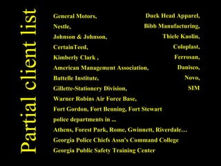General Motors,  Nestle,  Johnson & Johnson, CertainTeed,  Kimberly Clark ,  American Management Association,  Battelle Institute,  Gillette-Stationery Division,  Warner Robins Air Force Base,  Fort Gordon, Fort Benning, Fort Stewart police departments in ... Athens, Forest Park, Rome, Gwinnett, Riverdale…  Georgia Police Chiefs Assn's Command College Georgia Public Safety Training Center Duck Head Apparel,  Bibb Manufacturing,  Thiele Kaolin,  Coloplast,  Ferrosan,  Danisco,  Novo,  SIM  Partial client list 