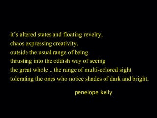 it’s altered states and floating revelry, chaos expressing creativity. outside the usual range of being thrusting into the oddish way of seeing the great whole .. the range of multi-colored sight tolerating the ones who notice shades of dark and bright. penelope kelly 