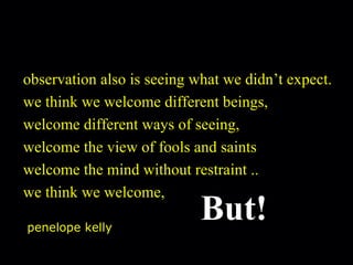 observation also is seeing what we didn’t expect. we think we welcome different beings, welcome different ways of seeing, welcome the view of fools and saints welcome the mind without restraint .. we think we welcome,      But! penelope kelly 