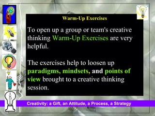 Warm-Up Exercises To open up a group or team's creative thinking  Warm-Up Exercises  are very helpful.  The exercises help to loosen up  paradigms, mindsets ,  and  points of view  brought to a creative thinking session.   